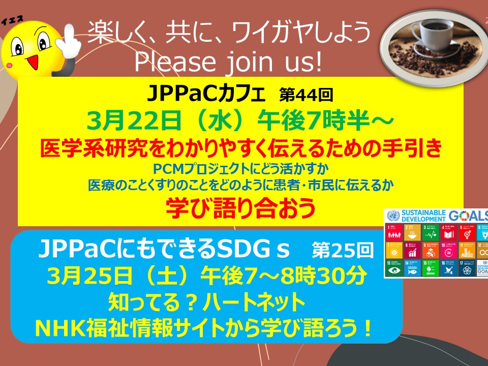 　３月22日（水）午後７時半～JPPaCカフェ「医学系研究をわかりやすく伝えるためには」学び語り合おう。そして、３月25日（土）午後７時～JPPaCにもできるSDG「知ってる？ハートネット」を開催します。誰でも参加できます。患者・市民目線で話し合います。info@jppac.or.jpまでお申し込みください。