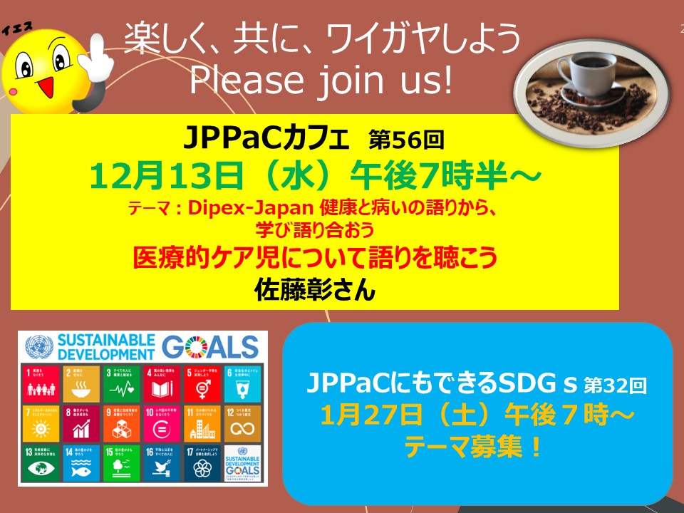 12月13日（水）午後７時半～　JPPaCカフェ「ディペックス・ジャパン　健康と病の語り　医療的ケア児について学び、語り合おう。オンライン、参加費無料                                          　JPPaCにもできるSDGs  １２月はありません。新年1月27日（土）　オンライン開催。参加費無料　　　　　　　どなたも　info@jppac.or.jpからお申し込みください。
